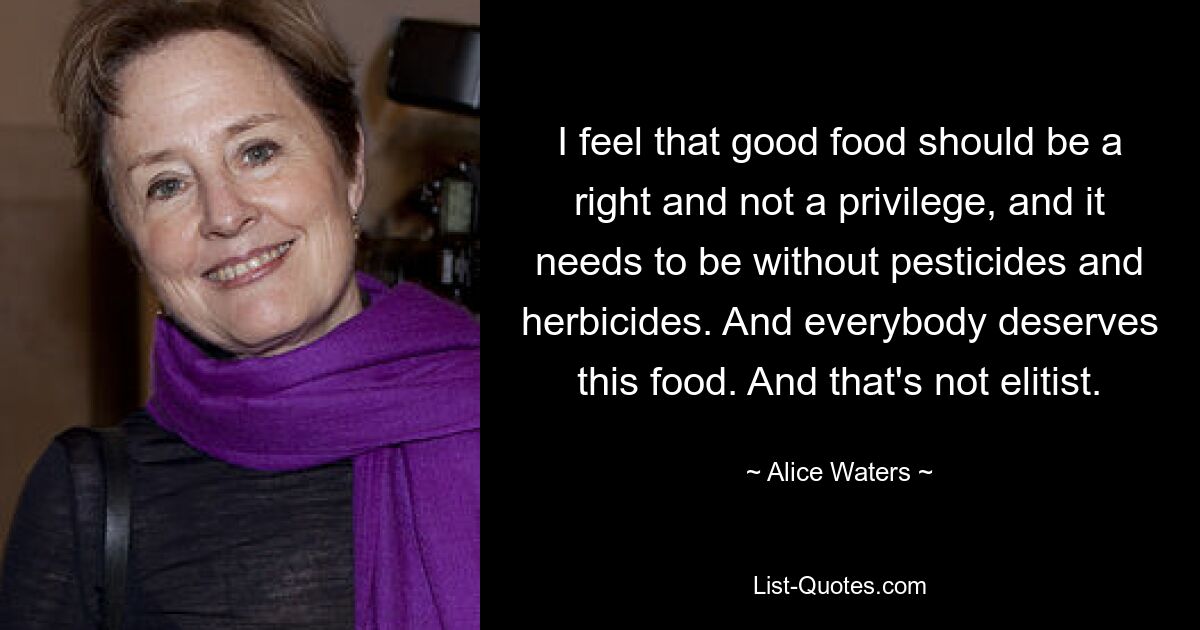 I feel that good food should be a right and not a privilege, and it needs to be without pesticides and herbicides. And everybody deserves this food. And that's not elitist. — © Alice Waters