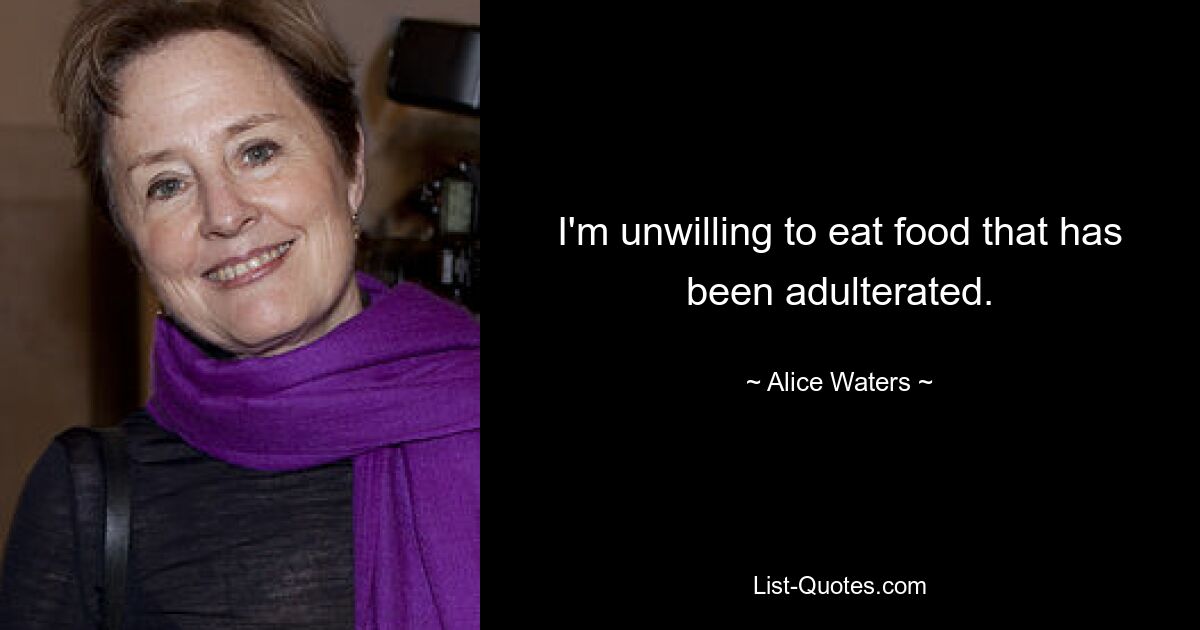 I'm unwilling to eat food that has been adulterated. — © Alice Waters