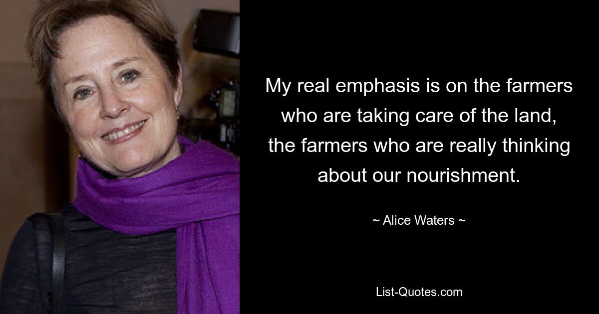 My real emphasis is on the farmers who are taking care of the land, the farmers who are really thinking about our nourishment. — © Alice Waters