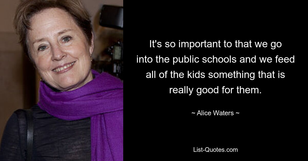 It's so important to that we go into the public schools and we feed all of the kids something that is really good for them. — © Alice Waters