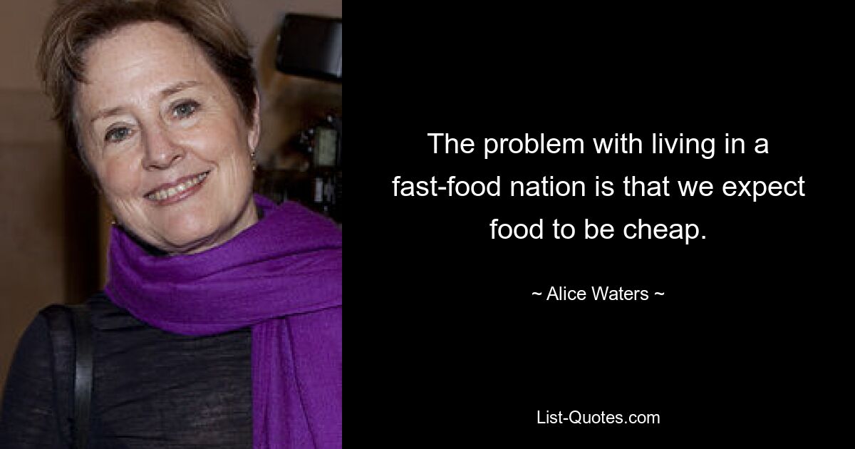 The problem with living in a fast-food nation is that we expect food to be cheap. — © Alice Waters