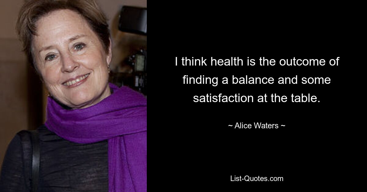 I think health is the outcome of finding a balance and some satisfaction at the table. — © Alice Waters