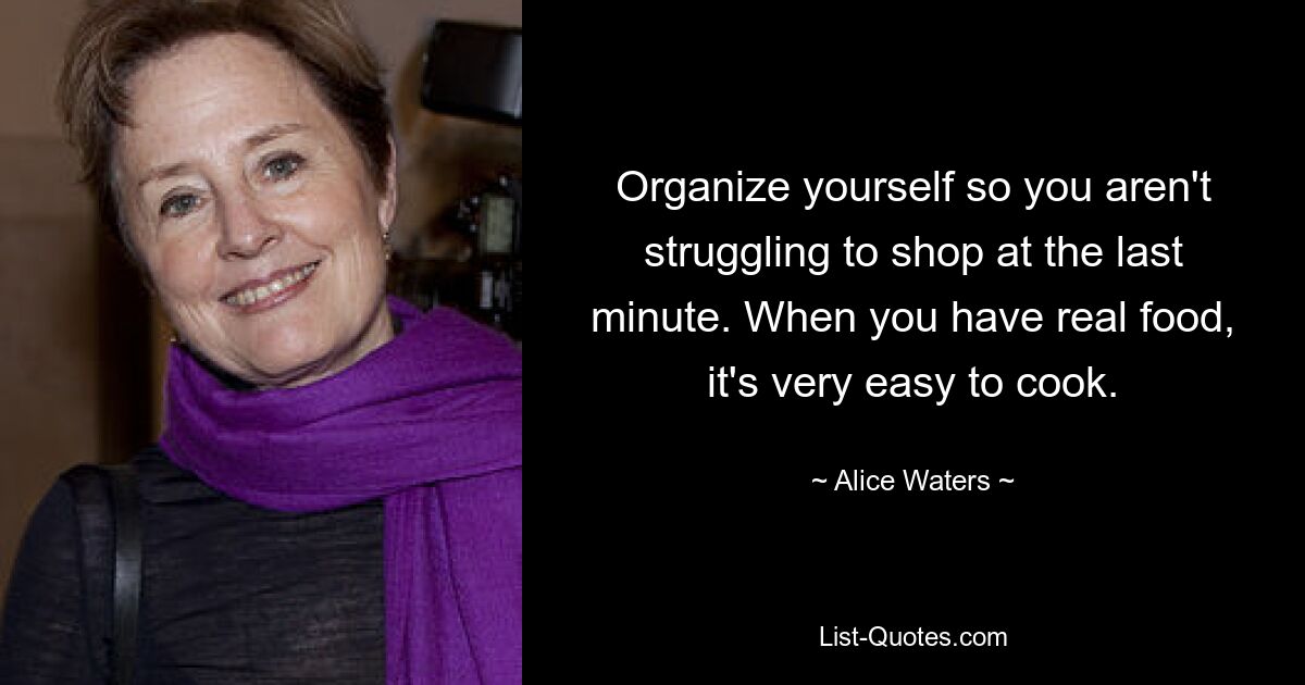 Organize yourself so you aren't struggling to shop at the last minute. When you have real food, it's very easy to cook. — © Alice Waters