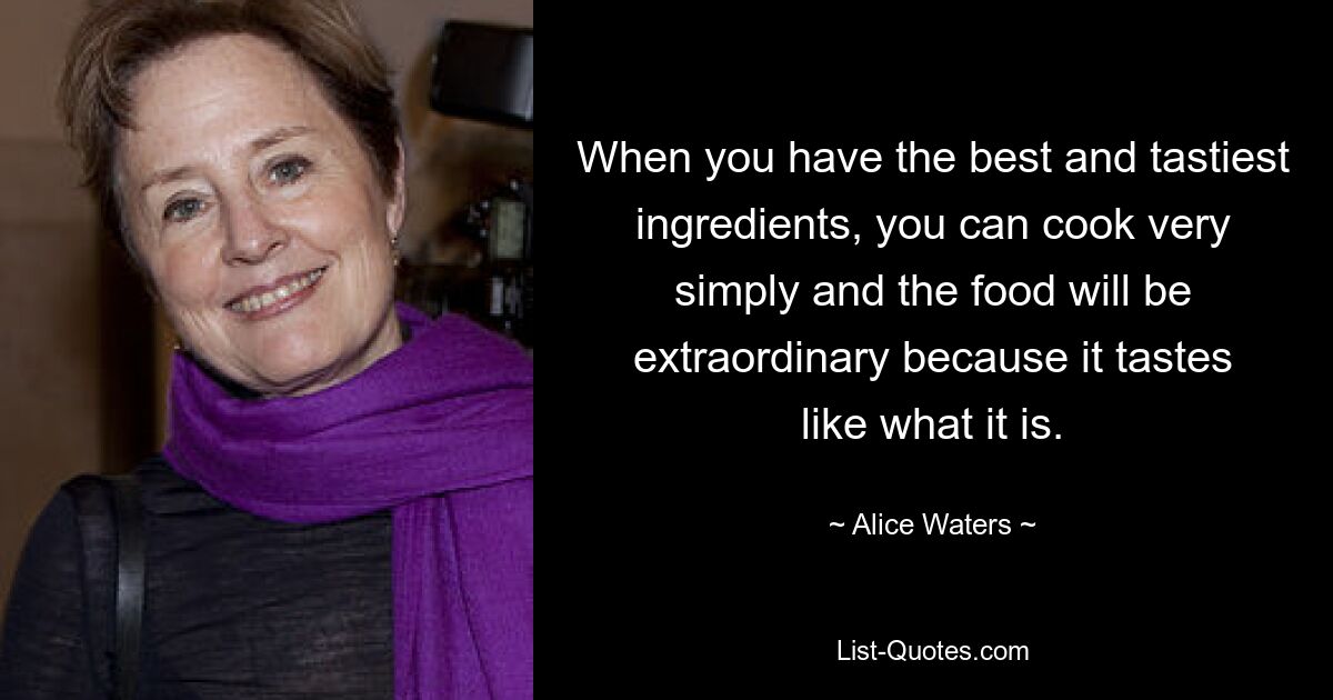 When you have the best and tastiest ingredients, you can cook very simply and the food will be extraordinary because it tastes like what it is. — © Alice Waters