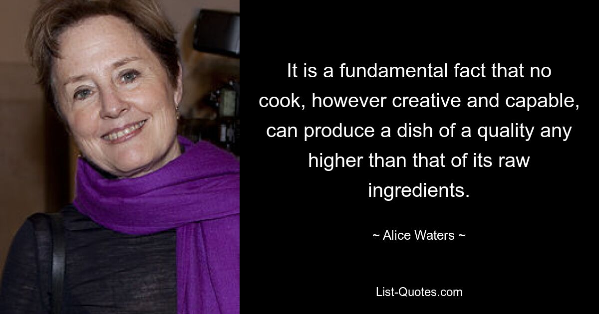 It is a fundamental fact that no cook, however creative and capable, can produce a dish of a quality any higher than that of its raw ingredients. — © Alice Waters