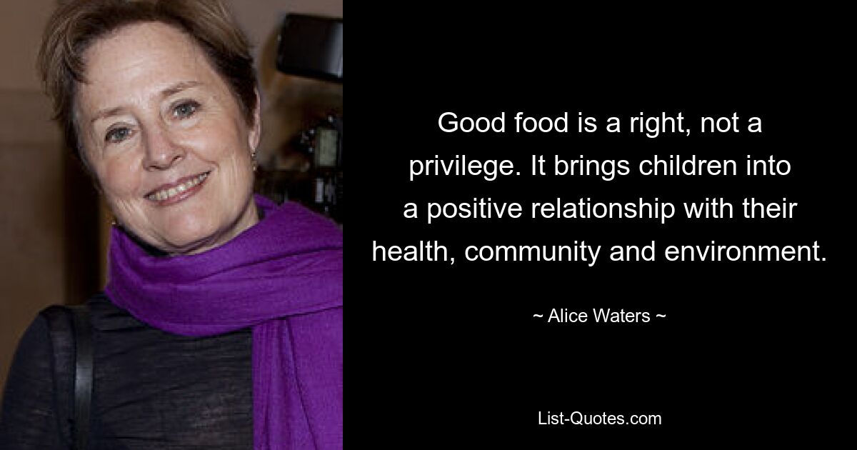 Good food is a right, not a privilege. It brings children into a positive relationship with their health, community and environment. — © Alice Waters