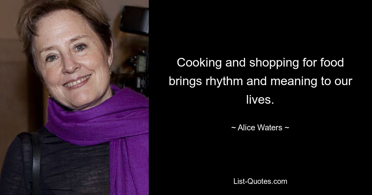 Cooking and shopping for food brings rhythm and meaning to our lives. — © Alice Waters