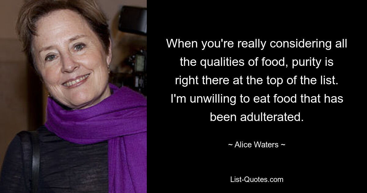 When you're really considering all the qualities of food, purity is right there at the top of the list. I'm unwilling to eat food that has been adulterated. — © Alice Waters