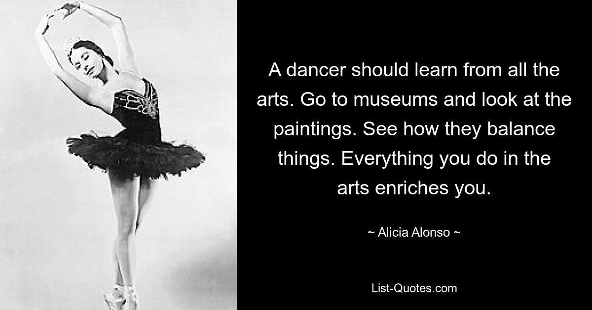 A dancer should learn from all the arts. Go to museums and look at the paintings. See how they balance things. Everything you do in the arts enriches you. — © Alicia Alonso