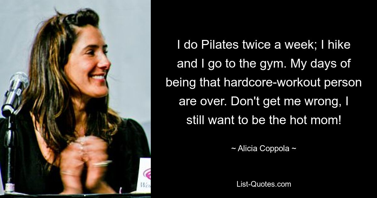 I do Pilates twice a week; I hike and I go to the gym. My days of being that hardcore-workout person are over. Don't get me wrong, I still want to be the hot mom! — © Alicia Coppola