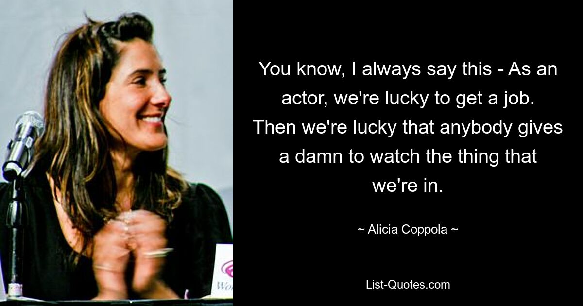 You know, I always say this - As an actor, we're lucky to get a job. Then we're lucky that anybody gives a damn to watch the thing that we're in. — © Alicia Coppola