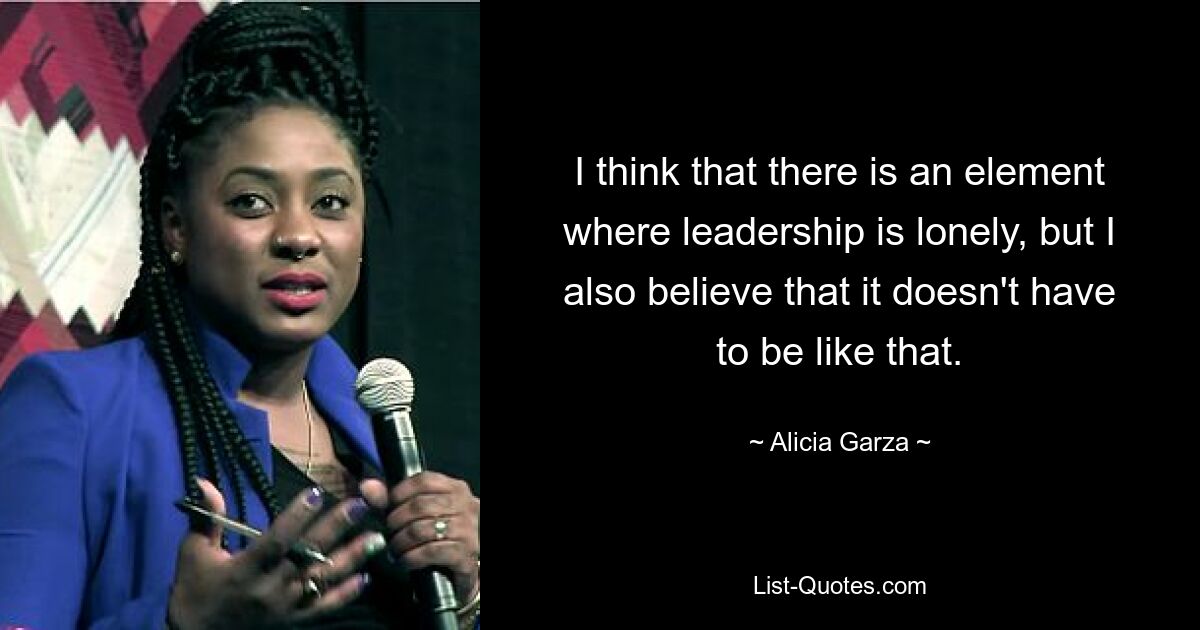 I think that there is an element where leadership is lonely, but I also believe that it doesn't have to be like that. — © Alicia Garza