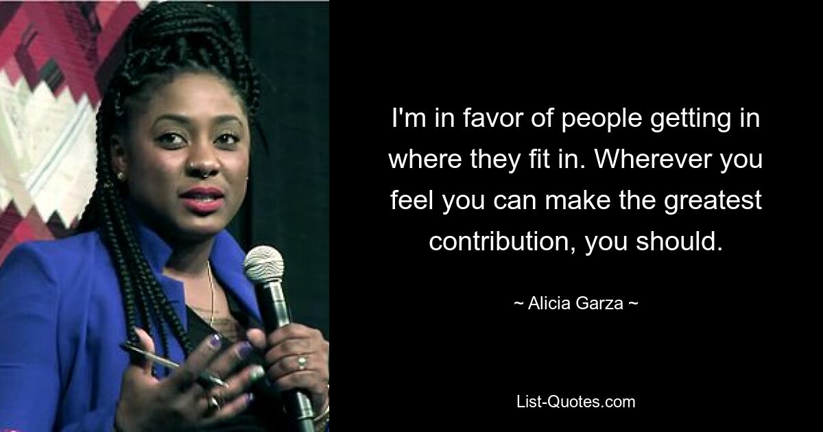 I'm in favor of people getting in where they fit in. Wherever you feel you can make the greatest contribution, you should. — © Alicia Garza