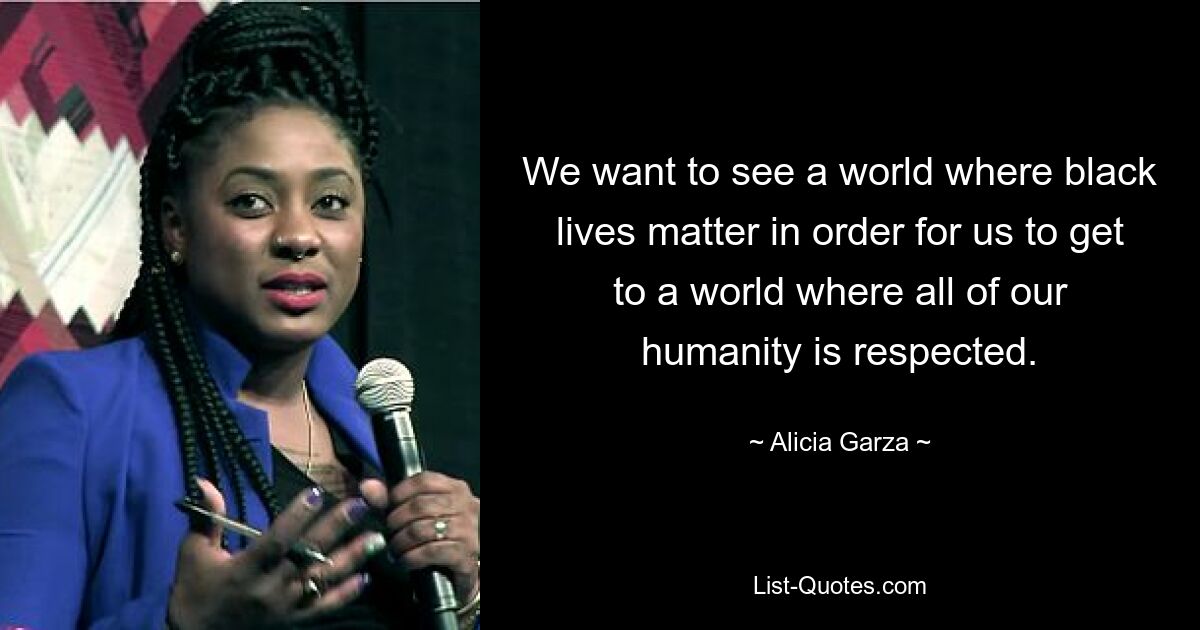 We want to see a world where black lives matter in order for us to get to a world where all of our humanity is respected. — © Alicia Garza