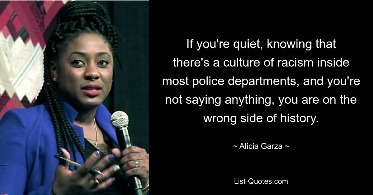 If you're quiet, knowing that there's a culture of racism inside most police departments, and you're not saying anything, you are on the wrong side of history. — © Alicia Garza