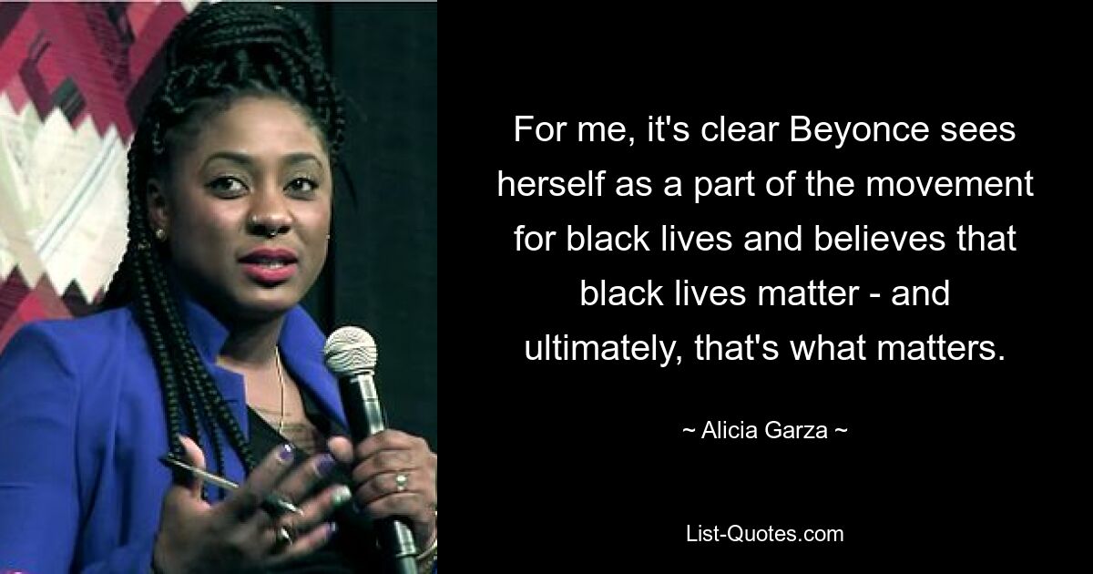 For me, it's clear Beyonce sees herself as a part of the movement for black lives and believes that black lives matter - and ultimately, that's what matters. — © Alicia Garza