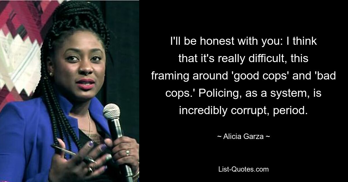 I'll be honest with you: I think that it's really difficult, this framing around 'good cops' and 'bad cops.' Policing, as a system, is incredibly corrupt, period. — © Alicia Garza