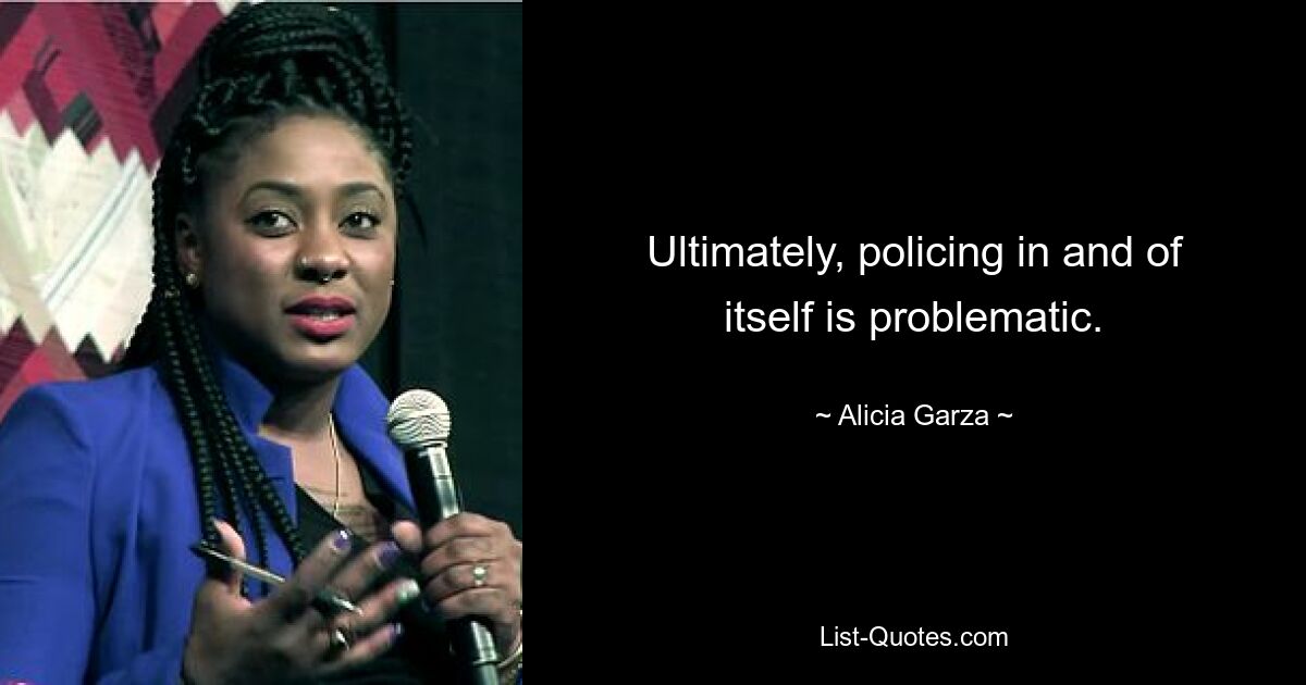 Ultimately, policing in and of itself is problematic. — © Alicia Garza