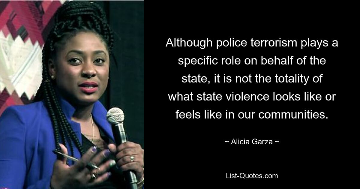 Although police terrorism plays a specific role on behalf of the state, it is not the totality of what state violence looks like or feels like in our communities. — © Alicia Garza