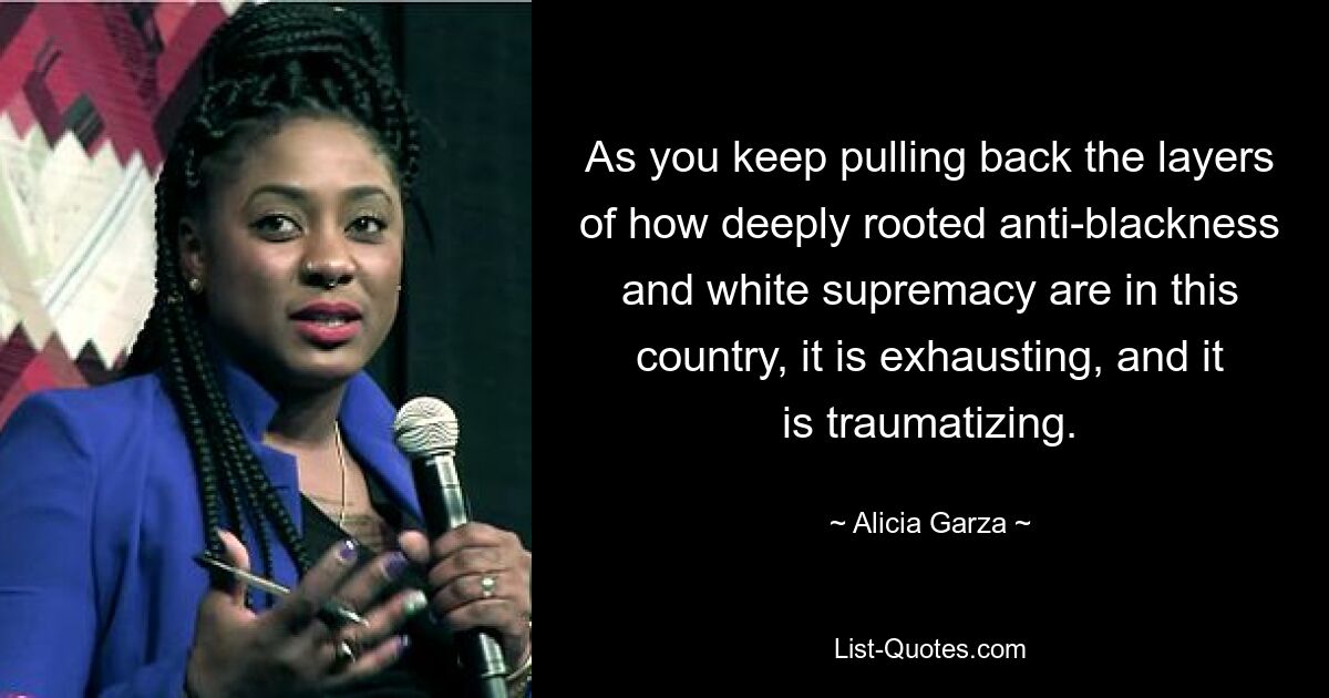 As you keep pulling back the layers of how deeply rooted anti-blackness and white supremacy are in this country, it is exhausting, and it is traumatizing. — © Alicia Garza