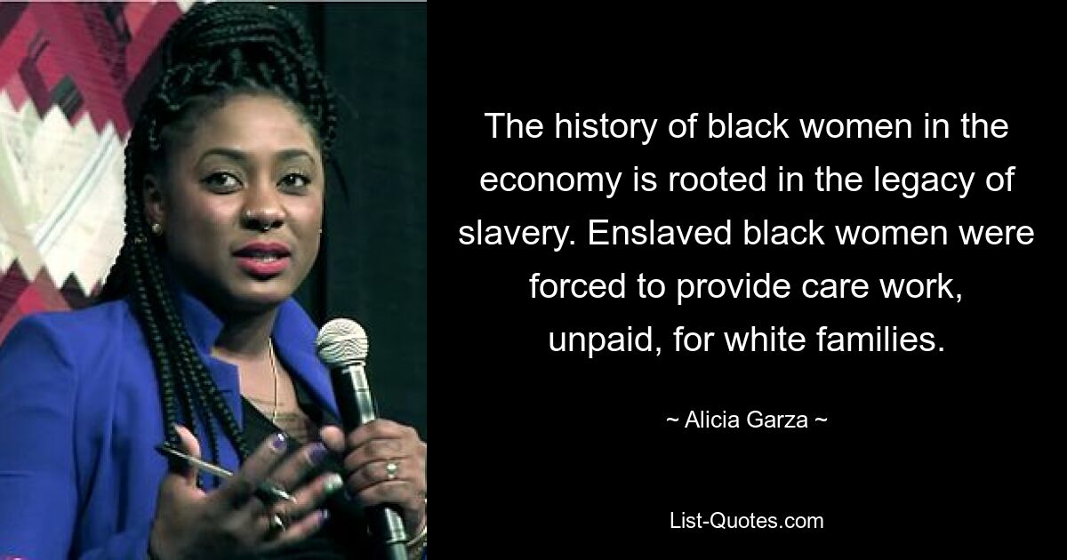 The history of black women in the economy is rooted in the legacy of slavery. Enslaved black women were forced to provide care work, unpaid, for white families. — © Alicia Garza