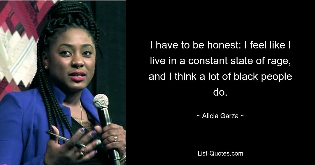 I have to be honest: I feel like I live in a constant state of rage, and I think a lot of black people do. — © Alicia Garza