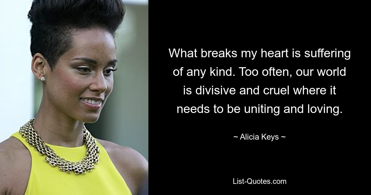 What breaks my heart is suffering of any kind. Too often, our world is divisive and cruel where it needs to be uniting and loving. — © Alicia Keys