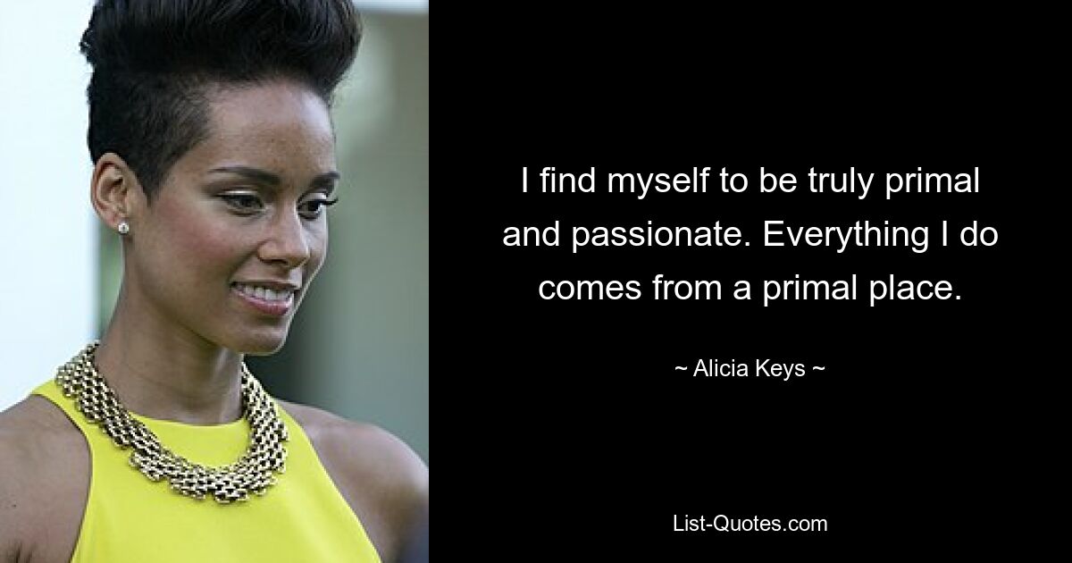 I find myself to be truly primal and passionate. Everything I do comes from a primal place. — © Alicia Keys