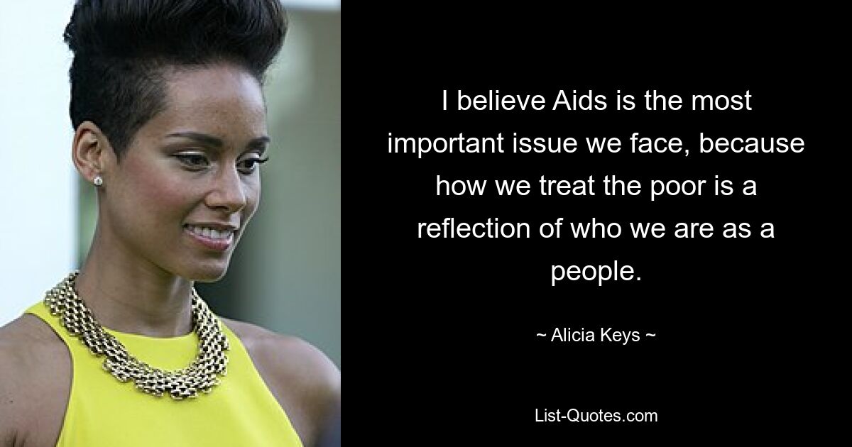 I believe Aids is the most important issue we face, because how we treat the poor is a reflection of who we are as a people. — © Alicia Keys