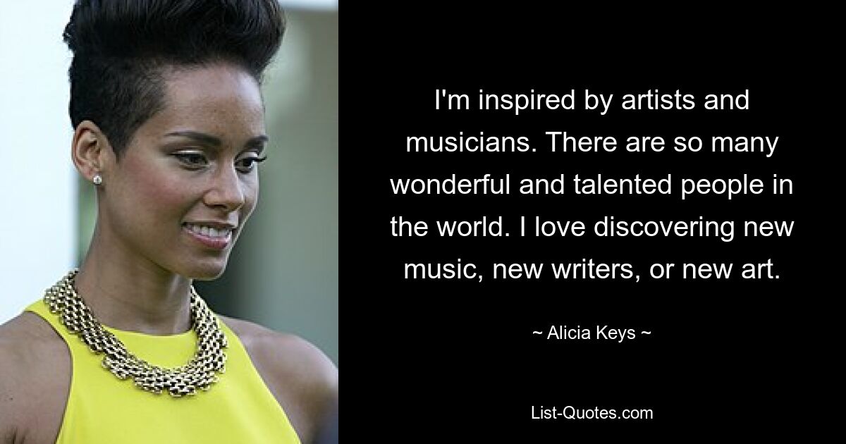 I'm inspired by artists and musicians. There are so many wonderful and talented people in the world. I love discovering new music, new writers, or new art. — © Alicia Keys