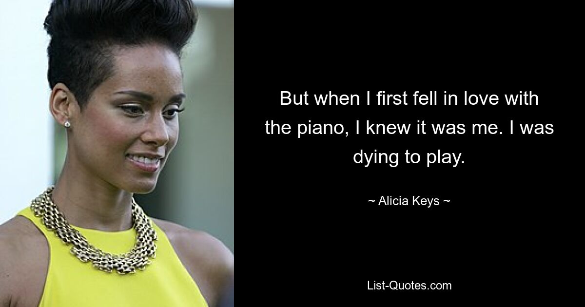 But when I first fell in love with the piano, I knew it was me. I was dying to play. — © Alicia Keys