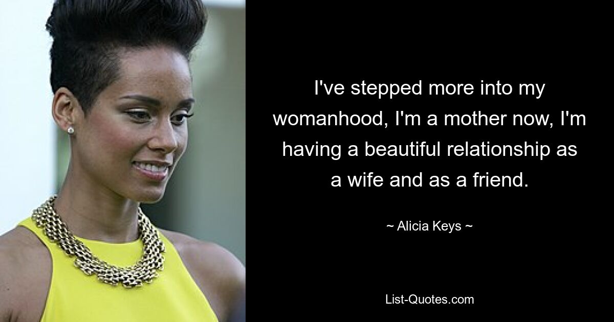 I've stepped more into my womanhood, I'm a mother now, I'm having a beautiful relationship as a wife and as a friend. — © Alicia Keys