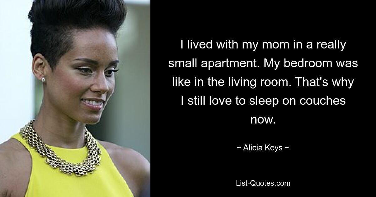 I lived with my mom in a really small apartment. My bedroom was like in the living room. That's why I still love to sleep on couches now. — © Alicia Keys