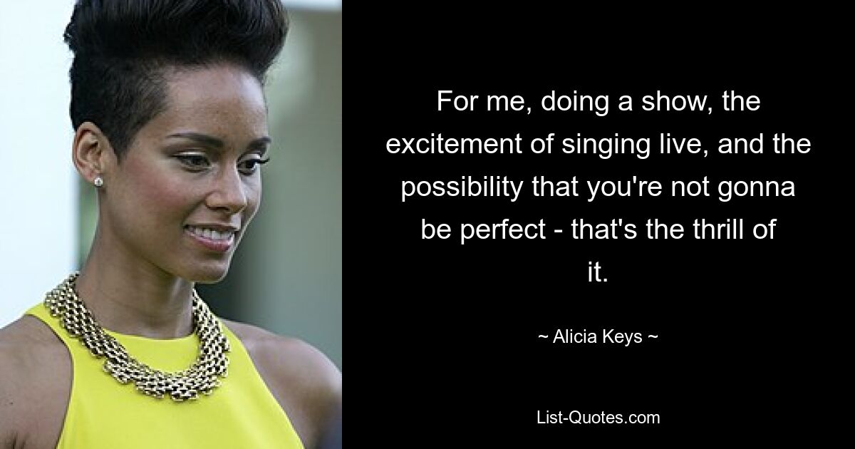 For me, doing a show, the excitement of singing live, and the possibility that you're not gonna be perfect - that's the thrill of it. — © Alicia Keys