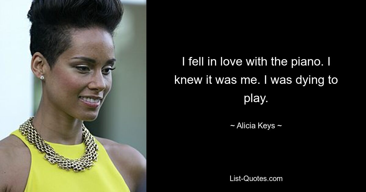 I fell in love with the piano. I knew it was me. I was dying to play. — © Alicia Keys