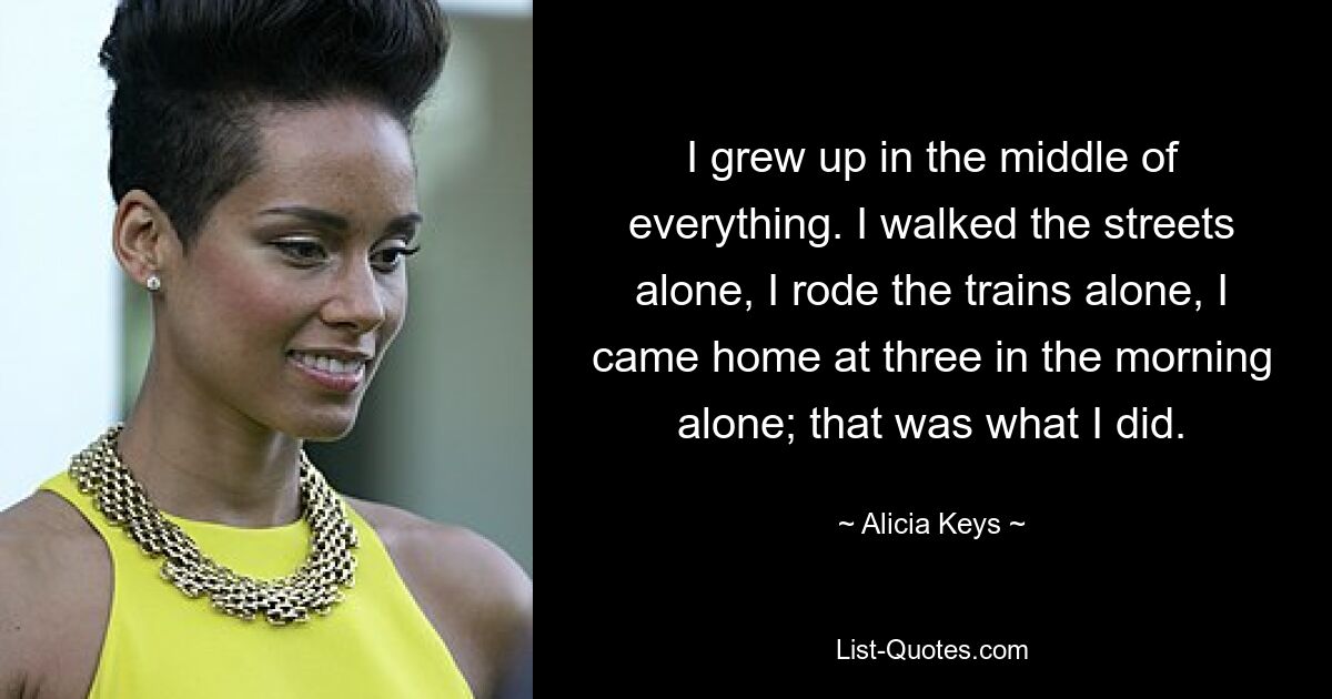 I grew up in the middle of everything. I walked the streets alone, I rode the trains alone, I came home at three in the morning alone; that was what I did. — © Alicia Keys