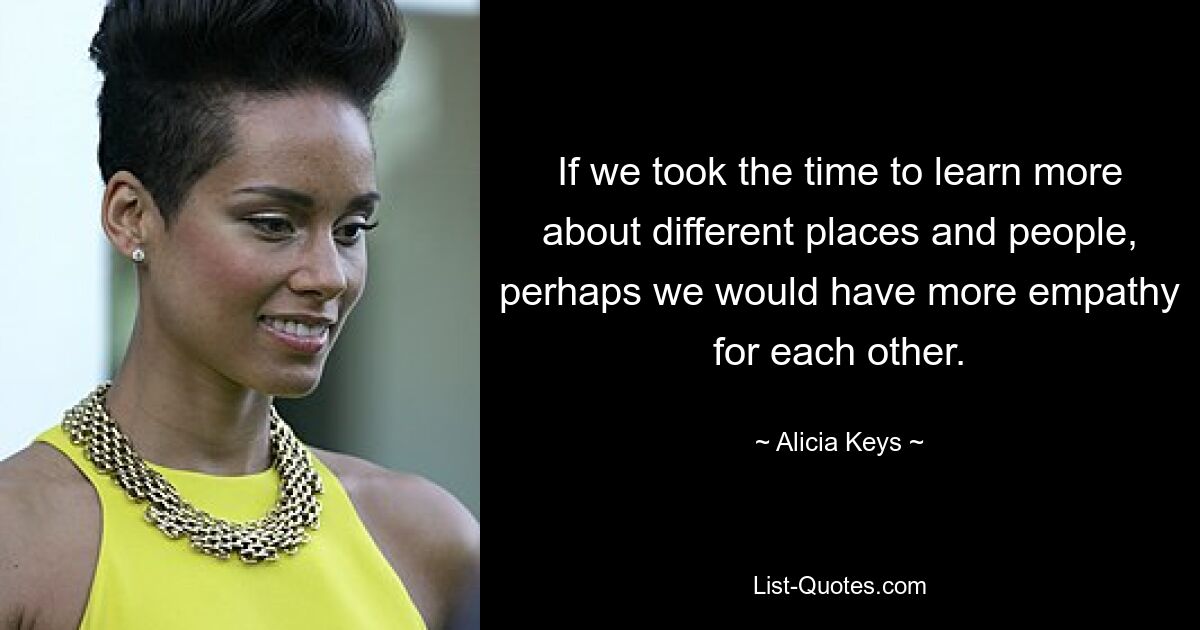 If we took the time to learn more about different places and people, perhaps we would have more empathy for each other. — © Alicia Keys