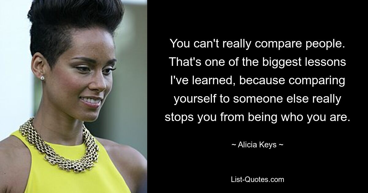 You can't really compare people. That's one of the biggest lessons I've learned, because comparing yourself to someone else really stops you from being who you are. — © Alicia Keys