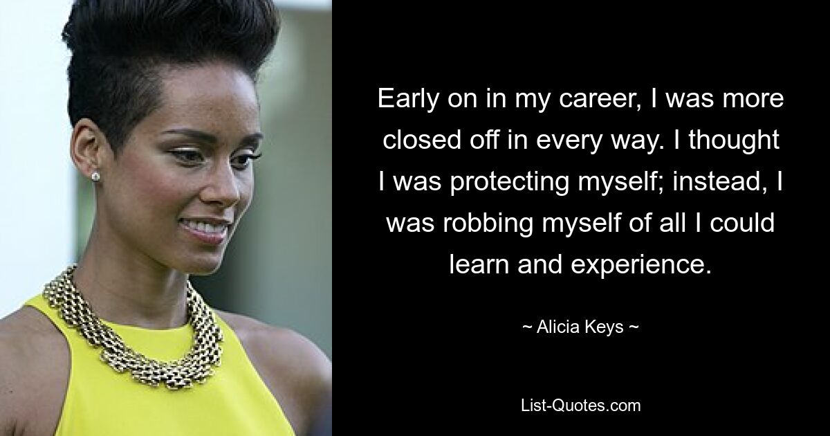 Early on in my career, I was more closed off in every way. I thought I was protecting myself; instead, I was robbing myself of all I could learn and experience. — © Alicia Keys