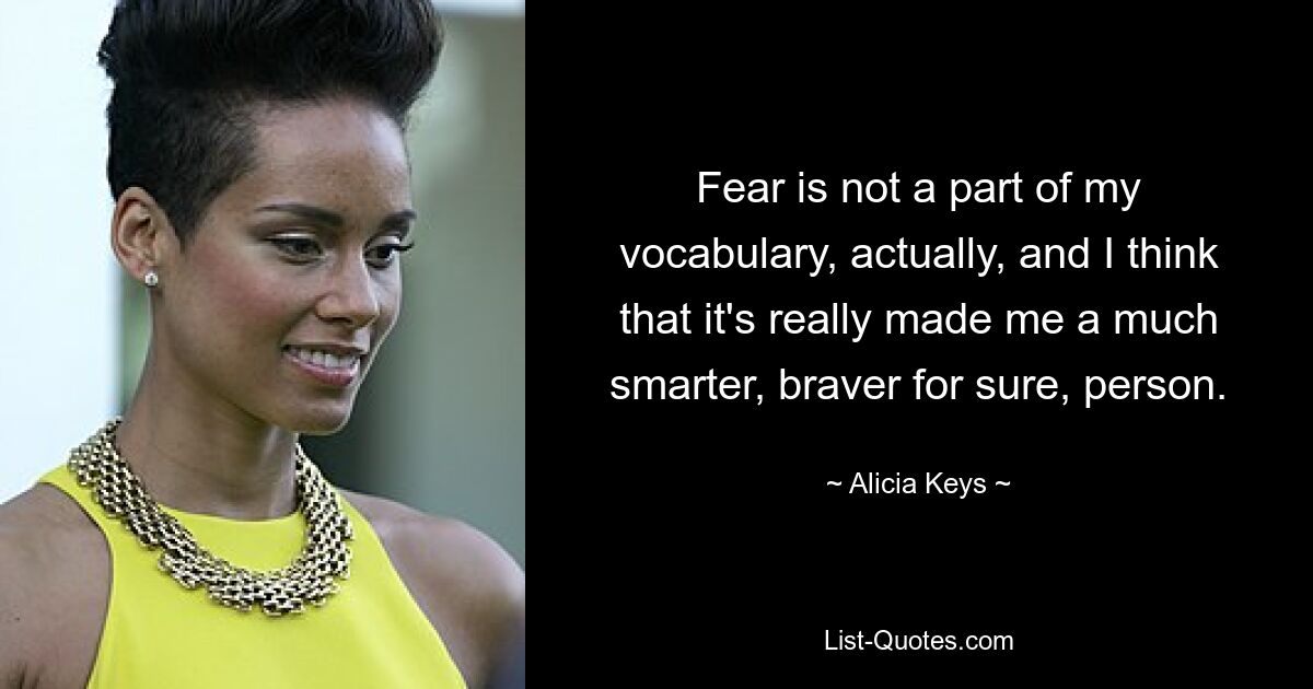 Fear is not a part of my vocabulary, actually, and I think that it's really made me a much smarter, braver for sure, person. — © Alicia Keys