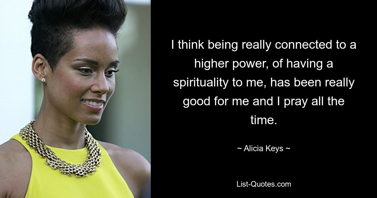 I think being really connected to a higher power, of having a spirituality to me, has been really good for me and I pray all the time. — © Alicia Keys