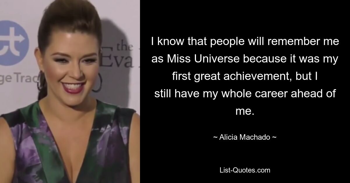 I know that people will remember me as Miss Universe because it was my first great achievement, but I still have my whole career ahead of me. — © Alicia Machado