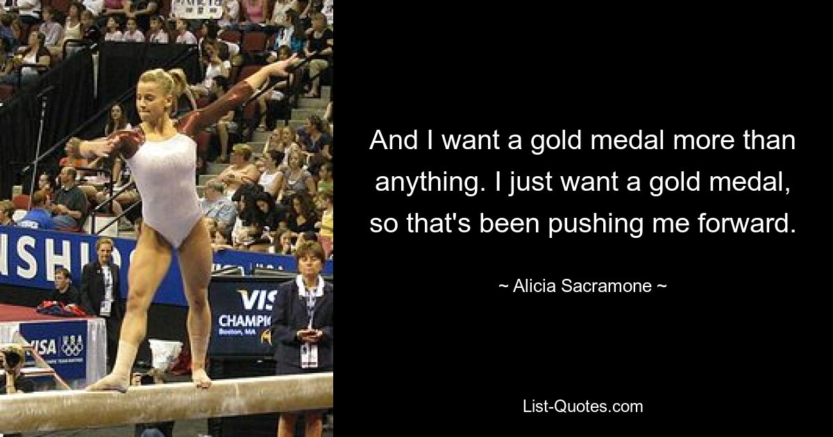 And I want a gold medal more than anything. I just want a gold medal, so that's been pushing me forward. — © Alicia Sacramone