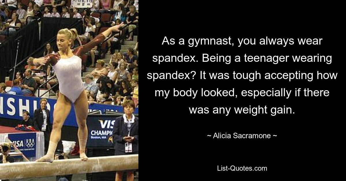 As a gymnast, you always wear spandex. Being a teenager wearing spandex? It was tough accepting how my body looked, especially if there was any weight gain. — © Alicia Sacramone