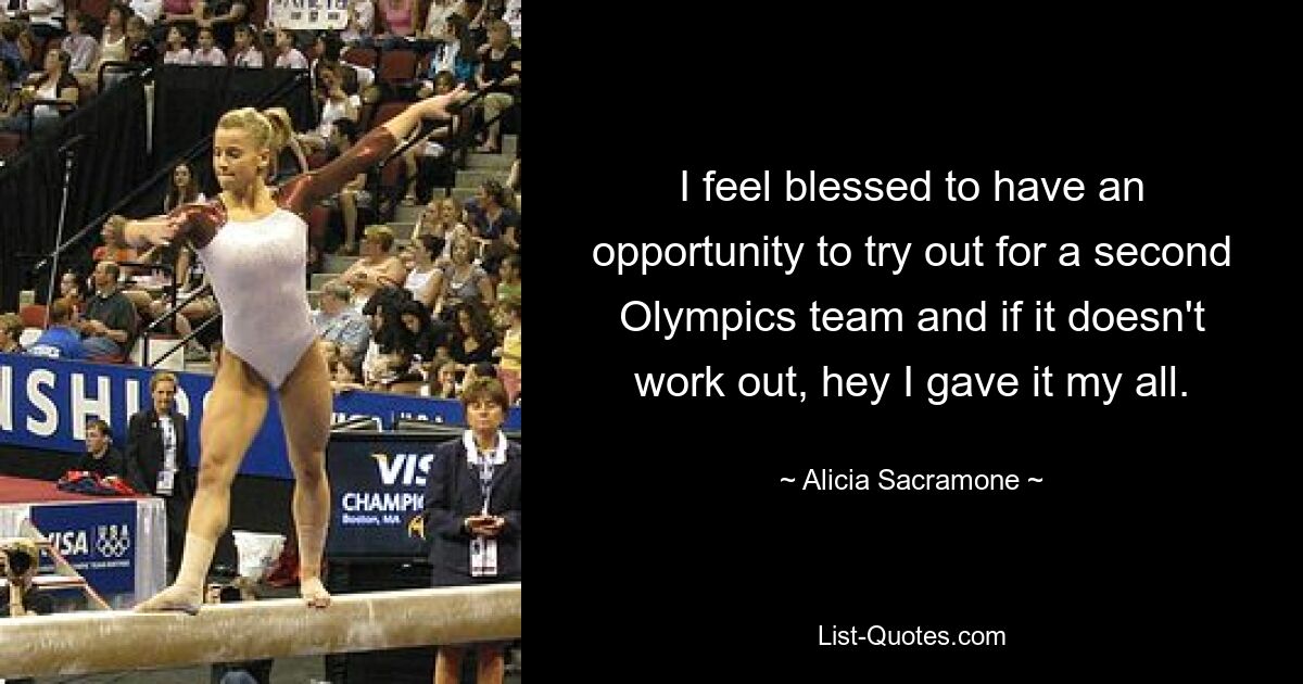 I feel blessed to have an opportunity to try out for a second Olympics team and if it doesn't work out, hey I gave it my all. — © Alicia Sacramone