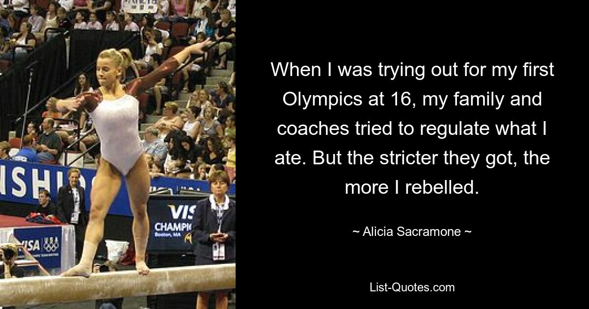 When I was trying out for my first Olympics at 16, my family and coaches tried to regulate what I ate. But the stricter they got, the more I rebelled. — © Alicia Sacramone