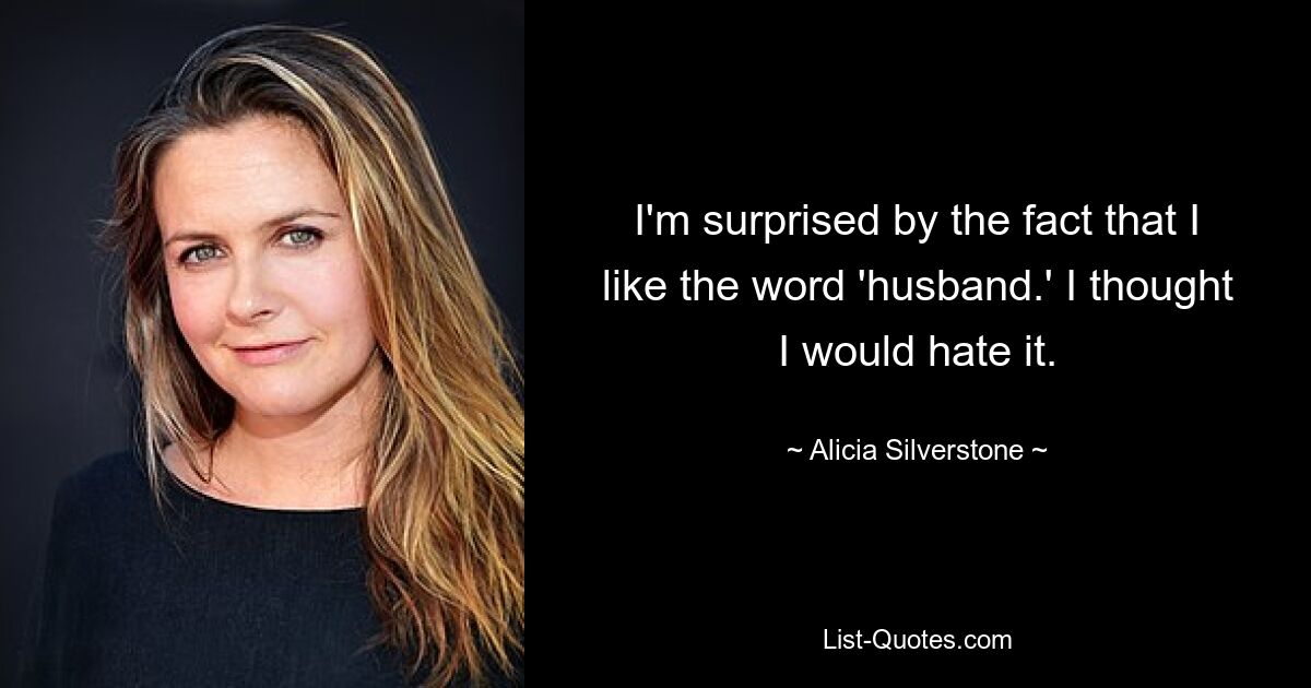 I'm surprised by the fact that I like the word 'husband.' I thought I would hate it. — © Alicia Silverstone