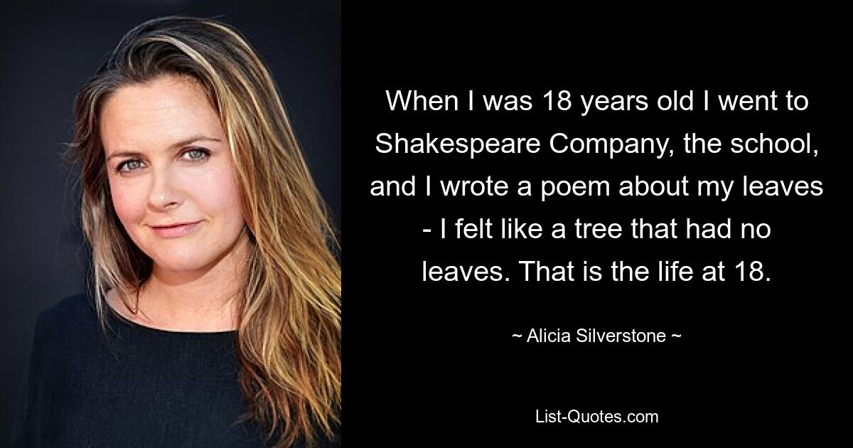 When I was 18 years old I went to Shakespeare Company, the school, and I wrote a poem about my leaves - I felt like a tree that had no leaves. That is the life at 18. — © Alicia Silverstone