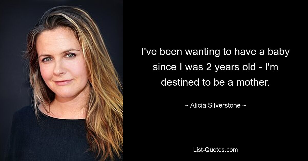 I've been wanting to have a baby since I was 2 years old - I'm destined to be a mother. — © Alicia Silverstone