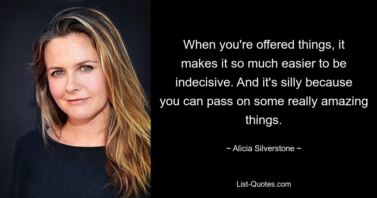 When you're offered things, it makes it so much easier to be indecisive. And it's silly because you can pass on some really amazing things. — © Alicia Silverstone